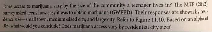 TF (2012) Does access to marijuana vary by the size of the community a teenager lives in? The M survey asked teens how easy it was to obtain marijuana (GWEED). Their responses are shown by resi- dence size-small town, medium-sized city, and large city. Refer to Figure 11.10. Based on an alpha of 05, what would you conclude? Does marijuana access vary by residential city size?