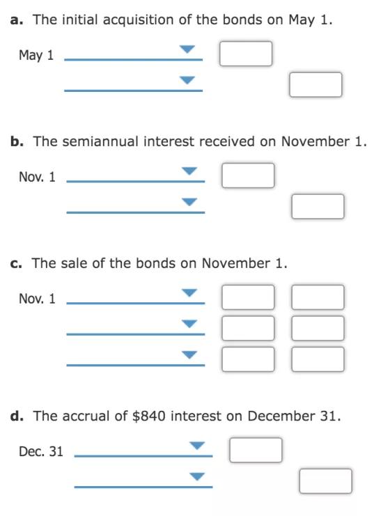 a. The initial acquisition of the bonds on May 1. May 1 b. The semiannual interest received on November 1. Nov. 1 c. The sale