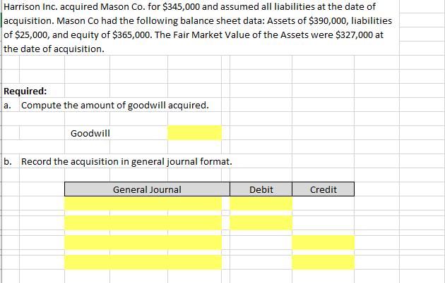 Harrison Inc. acquired Mason Co. for $345,000 and assumed all liabilities at the date of acquisition. Mason Co had the following balance sheet data: Assets of $390,000, liabilities of $25,000, and equity of $365,000. The Fair Market Value of the Assets were $327,000 at the date of acquisition Required: a. Compute the amount of goodwill acquired. Goodwill b. Record the acquisition in general journal format. General Journal Debit Credit