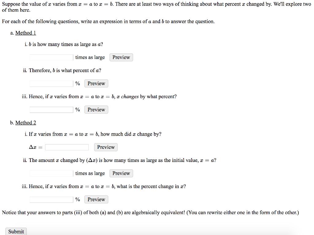 Suppose the value of z varies from a tob. There are at least two ways of thinking about what percent a changed by. Well explore two of them herc. For each of the following questions, write an expression in terms of a and b to answer the question. a. Method 1 i. b is how many times as large as a? times as large Preview ii. Therefore, b is what percent of a? % Preview iii. Hencc, if a varies from z -a to zb, r changes by what percent? % Preview b. Method2 i. If z varies from z a to z = b, how much did z change by? Preview ii The amount z changed by (Δε) is how many times as large as the initial value, z-a? times as large Preview iii. Hence, if a varies fromx -a to zb, what is the percent change in r? 1% Preview Notice that your answers to parts (iii) of both (a) and (b) are algcbraically cquivalent! (You can rewrite cither one in the form of the other.) Submit