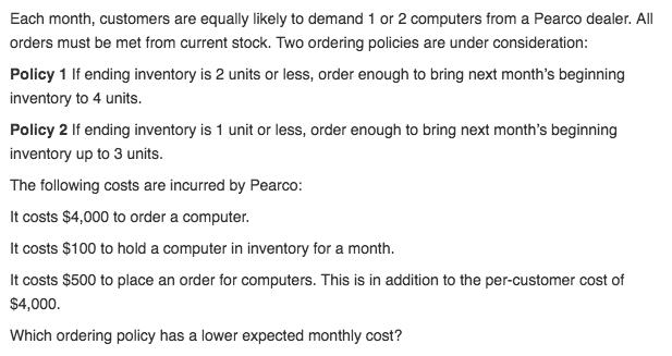 Each month, customers are equally likely to demand 1 or 2 computers from a Pearco dealer. All orders must be met from current stock. Two ordering policies are under consideration Policy 1 If ending inventory is 2 units or less, order enough to bring next months beginning inventory to 4 units. Policy 2 If ending inventory is 1 unit or less, order enough to bring next months beginning inventory up to 3 units. The following costs are incurred by Pearco: It costs $4,000 to order a computer It costs $100 to hold a computer in inventory for a month It costs $500 to place an order for computers. This is in addition to the per-customer cost of $4,000 Which ordering policy has a lower expected monthly cost?