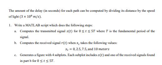 The amount of the delay (in seconds) for each path can be computed by dividing its distance by the speed of light (3 x 108 m/s) 1. Write a MATLAB script which does the following steps: a. Computes the transmitted signal s(t)for 0s tS ST where T is the fundamental period of the signal. b. Computes the received signal r(t) whenx takes the following values x0,2.5,7.5, and 10 meters Generates a figure with 4 subplots. Each subplot includes s(t) and one of the received signals found in part b for 0sts ST. c.