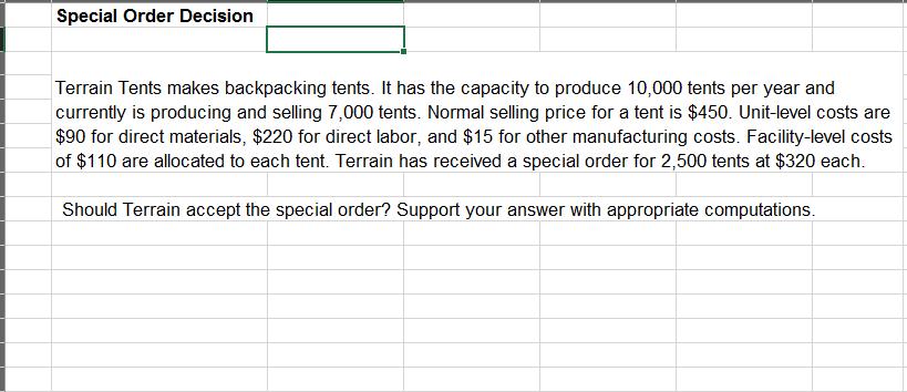 Special order Decision Terrain Tents makes backpacking tents. It has the capacity to produce 10,000 tents per year and currently is producing and selling 7,000 tents. Normal selling price for a tent is $450. Unit-level costs are $90 for direct materials, $220 for direct labor, and $15 for other manufacturing costs. Facility-level costs of $110 are allocated to each tent. Terrain has received a special order for 2,500 tents at $320 each. Should Terrain accept the special order? Support your answer with appropriate computations.