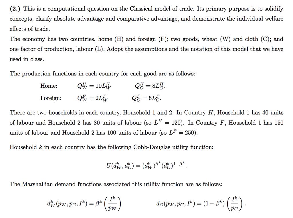 (2.) This is a computational question on the Classical model of trade. Its primary purpose is to solidify concepts, clarify absolute advantage and comparative advantage, and demonstrate the individual welfare effects of trade. The economy has two countries, home (H) and foreign (F); two goods, wheat (W) and cloth (C); and one factor of production, labour (L). Adopt the assumptions and the notation of this model that we have used in class The production functions in each country for each good are as follows: Home: Foreign: There are two households in each country, Household 1 and 2. In Country H, Household 1 has 40 units of labour and Household 2 has 80 units of labour (so L-120). In Country F, Household 1 has 150 units of labour and Household 2 has 100 units of labour (so LF 250) Household k in each country has the following Cobb-Douglas utility function: The Marshallian demand functions associated this utility function are as follows: Pw pc