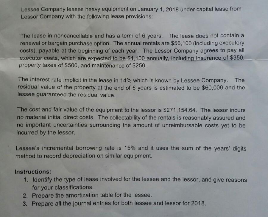 Lessee Company leases heavy equipment on January 1, 2018 under capital lease from Lessor Company with the following lease provisions: The lease in noncancellable and has a term of 6 years. The lease does not contain a renewal or bargain purchase option. The annual rentals are $56,100 (including executory costs), payable at the beginning of each year. The Lessor Company agrees to pay all executor costs, which are expected to be $1,100 annually, including insurance of $350, property taxes of $500, and maintenance of $250. The interest rate implicit in the lease in 14% which is known by Lessee Company. The residual value of the property at the end of 6 years is estimated to be $60,000 and the lessee guaranteed the residual value. The cost and fair value of the equipment to the lessor is $271,154.64. The lessor incurs no material initial direct costs. The collectability of the rentals is reasonably assured and no important uncertainties surrounding the amount of unreimbursable costs yet to be incurred by the lessor. Lessees incremental borrowing rate is 15% and it uses the sum of the years digits method to record depreciation on similar equipment Instructions: 1. Identify the type of lease involved for the lessee and the lessor, and give reasons for your classifications. 2. Prepare the amortization table for the lessee. 3. Prepare all the journal entries for both lessee and lessor for 2018.