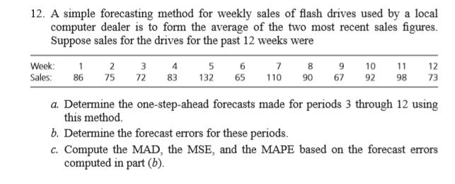 12. A simple forecasting method for weekly sales of flash drives used by a local computer dealer is to form the average of the two most recent sales figures. Suppose sales for the drives for the past 12 weeks were Week:2 3 4 7 8 91012 Sales: 86 75 72 83 13265 110 90 67 92 9873 6 a. Determine the one-step-ahead forecasts made for periods 3 through 12 using this method b. Determine the forecast errors for these periods. c. Compute the MAD, the MSE, and the MAPE based on the forecast errors computed in part (b).