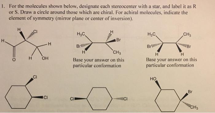 l. For the molecules shown below, designate each stereocenter with a star, and label it as R or S. Draw a circle around those which are chiral. For achiral molecules, indicate the element of symmetry (mirror plane or center of inversion). H3C H3C CH Br Brill Brill CH H OH Base your answer on this Base your answer on this particular conformation particular conformation HO IIIIICI CH