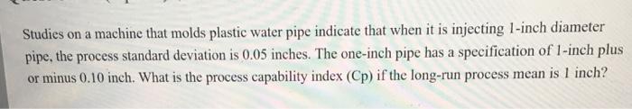 Studies on a machine that molds plastic water pipe indicate that when it is injecting 1-inch diameter pipe, the process standard deviation is 0.05 inches. The one-inch pipe has a specification of 1-inch plus or minus 0.10 inch. What is the process capability index (Cp) if the long-run process mean is l inch?