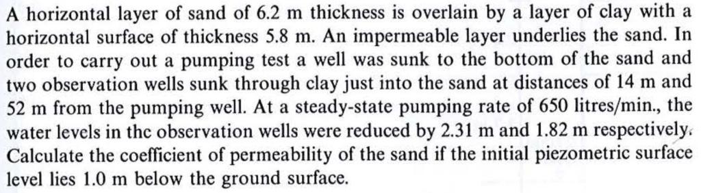 A horizontal layer of sand of 6.2 m thickness is overlain by a layer of clay with a horizontal surface of thickness 5.8 m. An impermeable layer underlies the sand. In order to carry out a pumping test a well was sunk to the bottom of the sand and two observation wells sunk through clay just into the sand at distances of 14 m and 52 m from the pumping well. At a steady-state pumping rate of 650 litres/min., the water levels in thc observation wells were reduced by 2.31 m and 1.82 m respectively. Calculate the coefficient of permeability of the sand if the initial piezometric surface level lies 1.0 m below the ground surface.