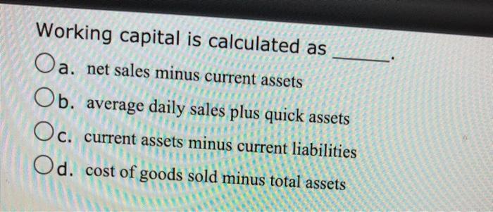 Working capital is calculated as Oa. net sales minus current assets Ob. average daily sales plus quick assets Oc. current ass