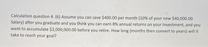 Calculation question 4. (6) Assume you can save $400.00 per month (10% of your new $40,000.00 Salary) after you graduate and