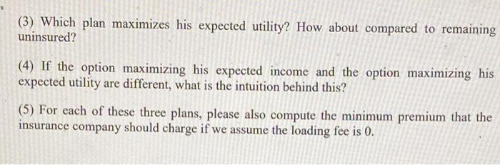 (3) Which plan maximizes his expected utility? How about compared to remaining uninsured? (4) If the option maximizing his ex