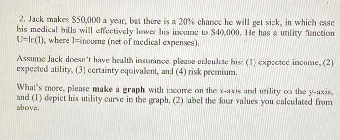 2. Jack makes $50,000 a year, but there is a 20% chance he will get sick, in which case his medical bills will effectively lo