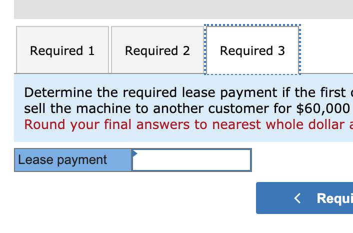 Required 1 Required 2 Required 3 Determine the required lease payment if the first sell the machine to another customer for $
