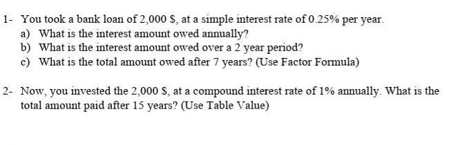 1- You took a bank loan of 2,000 $, at a simple interest rate of 0.25% per year. a) What is the interest amount owed annually