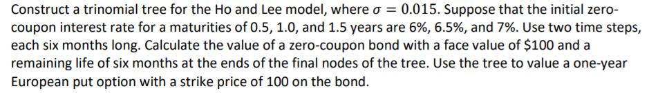 Construct a trinomial tree for the Ho and Lee model, where o = 0.015. Suppose that the initial zero- coupon interest rate for