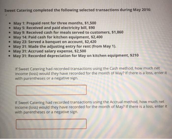 Sweet Catering completed the following selected transactions during May 2016: May 1: Prepaid rent for three months, $1,500 May 5: Received and paid electricity bill, $90 May 9: Received cash for meals served to customers, $1,860 May 14: Paid cash for kitchen equipment, $2,400 May 23: Served a banquet on account, $2,420 May 31: Made the adjusting entry for rent (from May 1) May 31: Accrued salary expense, $2,500 May 31: Recorded depreciation for May on kitchen equipment, $210 If Sweet Catering had recorded transactions using the Cash method, how much net income (loss) would they have recorded for the month of May? If there is a loss, enter it with parentheses or a negative sign If Sweet Catering had recorded transactions using the Accrual method, how much net income (loss) would they have recorded for the month of May? If there is a loss, enter it with parentheses or a negative sigr