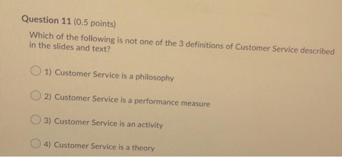 Question 11 (0.5 points) Which of the following is not one of the 3 definitions of Customer Service described in the slides a