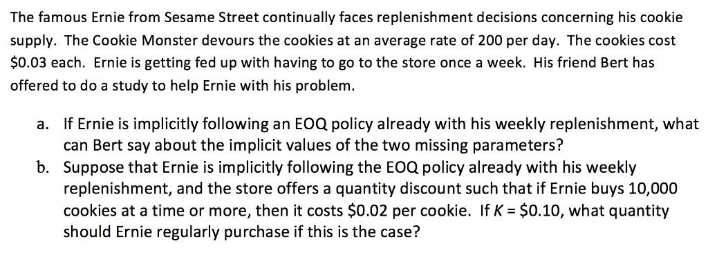 The famous Ernie from Sesame Street continually faces replenishment decisions concerning his cookie supply. The Cookie Monster devours the cookies at an average rate of 200 per day. The cookies cost $0.03 each. Ernie is getting fed up with having to go to the store once a week. His friend Bert has offered to do a study to help Ernie with his problem. If Ernie is implicitly following an EOQ policy already with his weekly replenishment, what can Bert say about the implicit values of the two missing parameters? Suppose that Ernie is implicitly following the EOQ policy already with his weekly replenishment, and the store offers a quantity discount such that if Ernie buys 10,000 cookies at a time or more, then it costs $0.02 per cookie. If K = $0.10, what quantity should Ernie regularly purchase if this is the case? a. b.