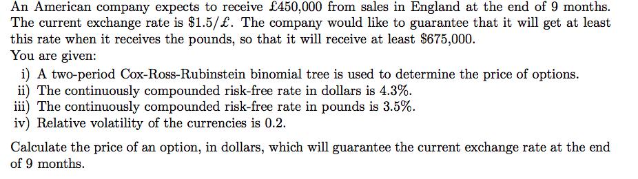 An American company expects to receive £450,000 from sales in England at the end of 9 months. The current exchange rate is $1