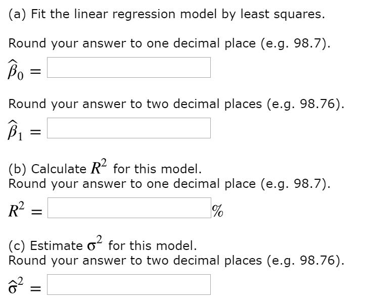 (a) Fit the linear regression model by least squares. Round your answer to one decimal place (e.g. 98.7). Bo Round your answer to two decimal places (e.g. 98.76) βι (b) Calculate R for this model. Round your answer to one decimal place (e.g. 98.7). (c) Estimate σ for this model. Round your answer to two decimal places (e.g. 98.76)