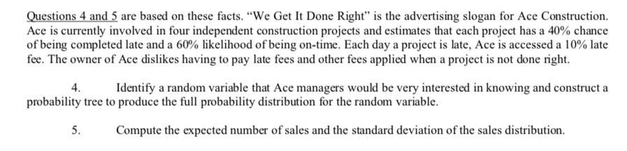 Questions 4 and 5 are based on these facts. We Get It Done Right is the advertising slogan for Ace Construction. Ace is currently involved in four independent construction projects and estimates that each project has a 40% chance of being completed late and a 60% likelihood of being on-time. Each day a project is late, Ace is accessed a 10% late fee. The owner of Ace dislikes having to pay late fees and other fees applied when a project is not done right 4.Identify a random variable that Ace managers would be very interested in knowing and construct a probability tree to produce the full probability distribution for the random variable 5. Compute the expected number of sales and the standard deviation of the sales distribution.