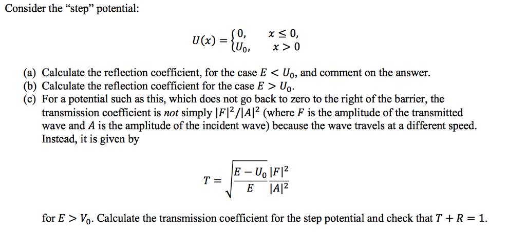 Consider the step potential: 0, x S 0, UOx) x 0 (a) Calculate the reflection coefficient, for the case E Uo, and comment on the answer. (b) Calculate the reflection coefficient for the case E Uo (c) For a potential such as this, which does not go back to zero to the right of the barrier, the transmission coefficient is not simply IFI2/IAI2 (where F is the amplitude of the transmitted wave and A is the amplitude of the incident wave) because the wave travels at a different speed. Instead, it is given by E Un F E AI2 for E Vo. Calculate the transmission coefficient for the step potential and check that T +R 1.