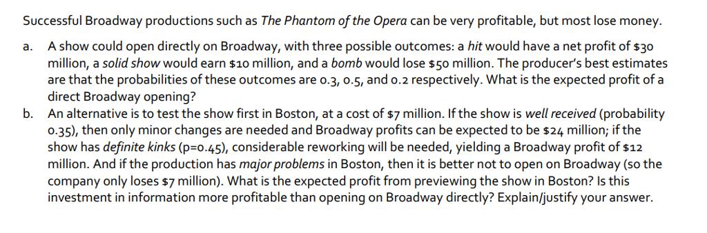 Successful Broadway productions such as The Phantom of the Opera can be very profitable, but most lose money. a. A show could open directly on Broadway, with three possible outcomes: a hit would have a net profit of s30 million, a solid show would earn $10 million, and a bomb would lose $50 million. The producers best estimates are that the probabiliies of these outcomes are o.3, o.5, and o.2 respectively. What is the expected profit of a direct Broadway opening? An alternative is to test the show first in Boston, at a cost of s7 million. If the show is well received (probability o.35), then only minor changes are needed and Broadway profits can be expected to be s24 million; if the show has definite kinks (p=0.45), considerable reworking will be needed, yielding a Broadway profit of $12 million. And if the production has major problems in Boston, then it is better not to open on Broadway (so the company only loses $7 million). What is the expected profit from previewing the show in Boston? Is this investment in information more profitable than opening on Broadway directly? Explainljustify your answer. b.