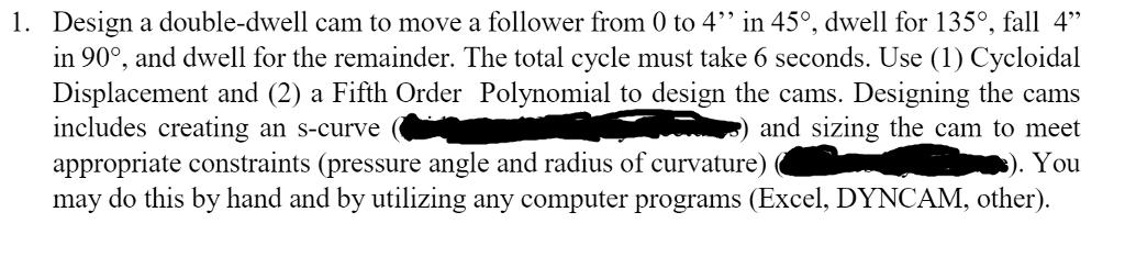 1. Design a double-dwell cam to move a follower from 0 to 4 in 450, dwell for 1350, fall 4 in 900, and dwell for the remainder. The total cycle must take 6 seconds. Use (1) Cycloidal Displacement and (2) a Fifth Order Polynomial to design the cams. Designing the cams NN) and sizing the cam to meet includes creating an s-curve appropriate constraints (pressure angle and radius of curvature) You may do this by hand and by utilizing any computer programs (Excel, DYNCAM, other).