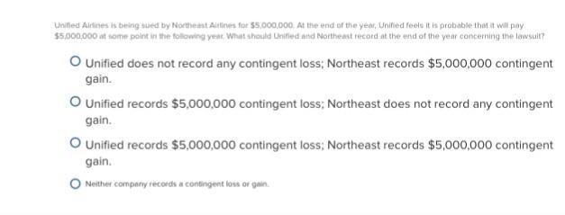 Unified Airlines is being sued by Northeast Airlines for $5.000,000. At the end of the year, Unified feels it is probable thet it will pay 5,000,000 at some point in the folowing year What should Unified and Northeast record at the end of the year concerming the lawsuit? O Unified does not record any contingent loss; Northeast records $5,000,000 contingent gain. O Unified records $5,000,000 contingent loss; Northeast does not record any contingent gain. O Unified records $5,000,000 contingent loss; Northeast records $5,000,000 contingent gain Neither company records a contingent loss or gain