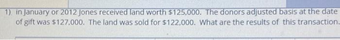 1) in January or 2012 Jones received land worth $125,000. The donors adjusted basis at the date of gift was $127.000. The lan