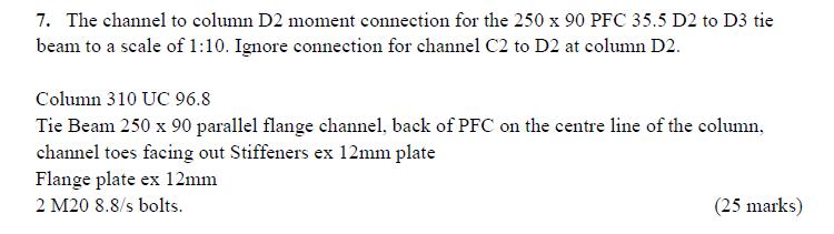 7. The channel to column D2 moment connection for the 250 x 90 PFC 35.5 D2 to D3 tie beam to a scale of 1:10. Ignore connection for channel C2 to D2 at column D2 Column 310 UC 96.8 Tie Beam 250 x 90 parallel flange channel, back of PFC on the centre line of the column channel toes facing out Stiffeners ex 12mm plate Flange plate ex 12mm 2 M20 8.8/s bolts. (25 marks)