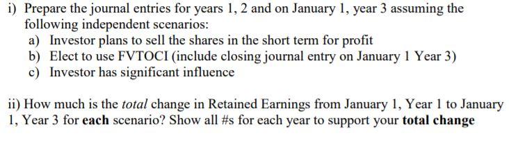 i) Prepare the journal entries for years 1, 2 and on January 1, year 3 assuming the following independent scenarios: a) Investor plans to sell the shares in the short term for profit b) Elect to use FVTOCI (include closing journal entry on January 1 Year 3) c) Investor has significant influence ii) How much is the total change in Retained Earnings from January 1, Year 1 to January I, Year 3 for each scenario? Show all #s for each year to support your total change