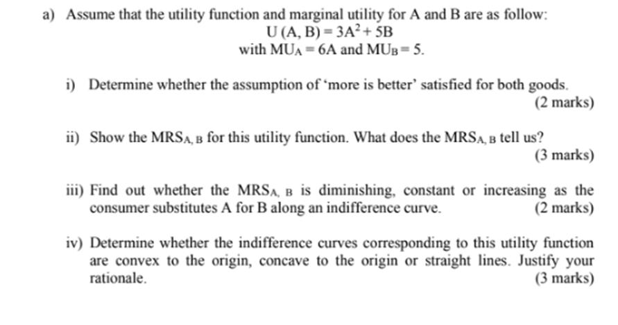 a) Assume that the utility function and marginal utility for A and B are as follow: U (A, B) = 3A?+ 5B with MUA = 6A and MUB=