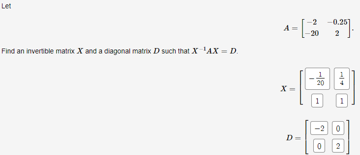 Let -0.25] 2 -20 Find an invertible matrix X and a diagonal matrix D such that X-AX = D. 1 20 1 4 X = 1 1 -2 0 D= 0 2 