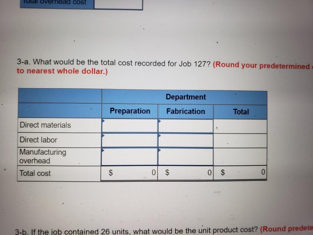 olal overnead cost 3-a. What would be the total cost recorded for Job 127? (Round your predetermined to nearest whole dollar.) Department Preparation Fabrication Total Direct materials Direct labor Manufacturing overhead Total cost 3-P. If the job contained 26 units, what would be the unit product cost? (Round predete