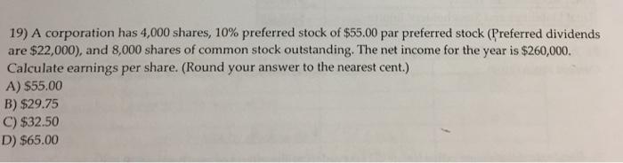 19) A corporation has 4,000 shares, 10% preferred stock of $55.00 par preferred stock (Preferred dividends are $22,000), and 8,000 shares of common stock outstanding. The net income for the year is $260,000. A) $55.00 B) $29.75 C) $32.50 D) $65.00