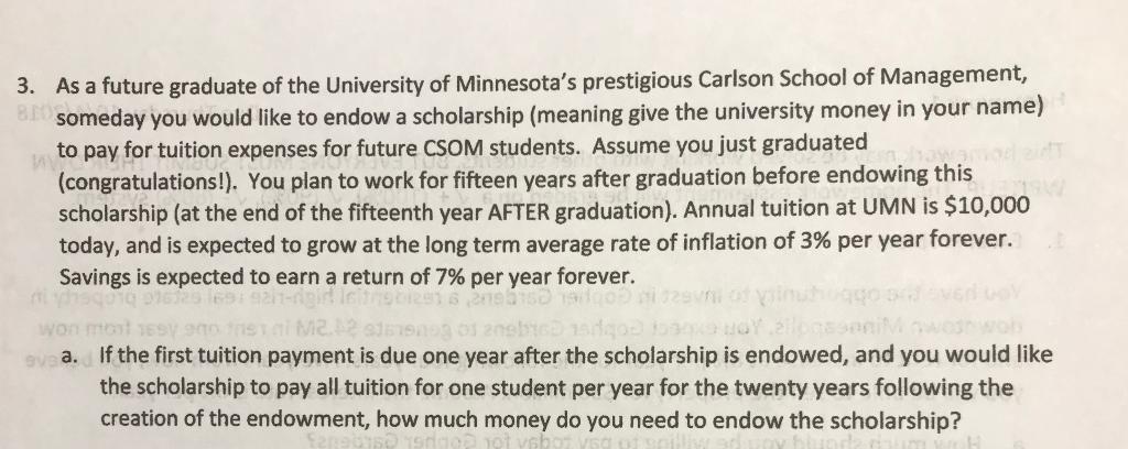 As a future graduate of the University of Minnesotas prestigious Carlson School of Management, someday you would like to endow a scholarship (meaning give the university money in your name) to pay for tuition expenses for future CSOM students. Assume you just graduated (congratulations!). You plan to work for fifteen years after graduation before endowing this scholarship (at the end of the fifteenth year AFTER graduation). Annual tuition at UMN is $10,000 today, and is expected to grow at the long term average rate of inflation of 3% per year forever. savings is expected to earn a return of 7% per year forever. 3. If the first tuition payment is due one year after the scholarship is endowed, and you would like the scholarship to pay all tuition for one student per year for the twenty years following the creation of the endowment, how much money do you need to endow the scholarship? a.