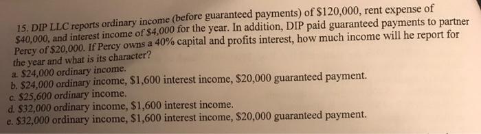 15. DIP LLC reports ordinary income (before guaranteed payments) of $120,000, rent expense of S40,000, and interest income of $4,000 for the year. In addition, DIP paid guaranteed payments to partner Pecy of $20,000. IfP y owns a 40% capital and profits interest, howmuch income will he report for the year and what is its character? a. $24,000 ordinary income. b. $24,000 ordinary income, $1,600 interest income, $20,000 guaranteed payment. c. $25,600 ordinary income. d. $32,000 ordinary income, $1,600 interest income e. $32,000 ordinary income, $1,600 interest income, $20,000 guaranteed payment.