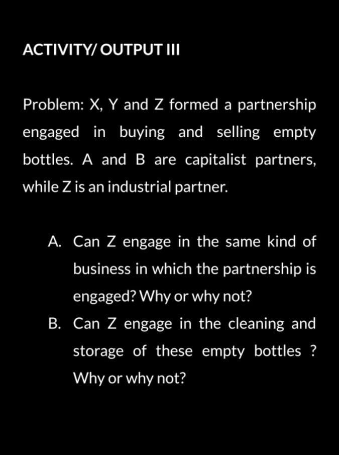 ACTIVITY/ OUTPUT III Problem: X, Y and Z formed a partnership engaged in buying and selling empty bottles. A and B are capita