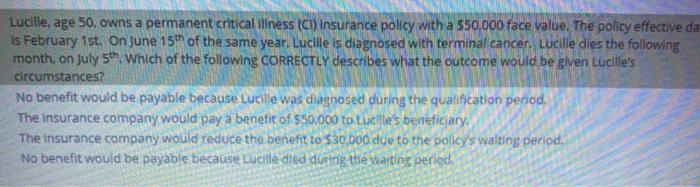 Lucille, age 50, owns a permanent critical illness (CI) insurance policy with a $50,000 face value. The policy effective da i