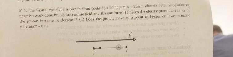 6) In the figure, we move a proton from point i to point f in a uniform electric field. Is positive or negative work done by (a) the electric field and (b) our force? (c) Does the electric potential energy of the proton increase or decrease? (d) Does the proton move to a point of higher or lower electric potential? -8 pt