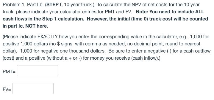 Problem 1. Part I b. (STEP I, 10 year truck.) To calculate the NPV of net costs for the 10 year truck, please indicate your c