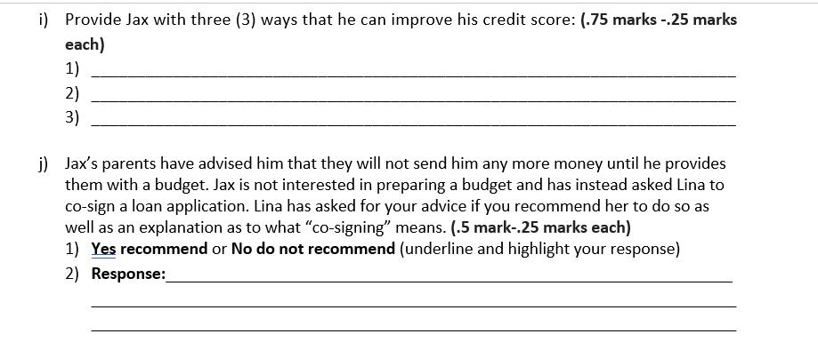i) Provide Jax with three (3) ways that he can improve his credit score: (.75 marks --25 marks each) 1) 2) 3) j) Jaxs parent