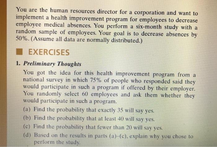 You are the human resources director for a corporation and want to implement a health improvement program for employees to decrease employee medical absences. You perform a six-month study with a random sample of employees. Your goal is to decrease absences by 50%. (Assume all data are normally distributed.) EXERCISES 1. Preliminary Thoughts You got the idea for this health improvement program from a national survey in which 75% of people who responded said they would participate in such a program if offered by their employer. You randomly select 60 employees and ask them whether they would participate in such a program. (a) Find the probability that exactly 35 will say yes. (b) Find the probability that at least 40 will say yes (c) Find the probability that fewer than 20 will say yes (d) Based on the results in parts (a)-(e), explain why you chose to perform the study