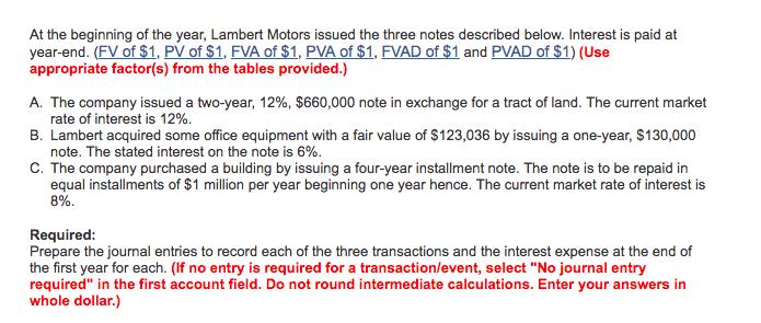 At the beginning of the year, Lambert Motors issued the three notes described below. Interest is paid at year-end. (FV of $1, PV of $1, FVA of $1, PVA of $1, FVAD of $1 and PVAD of $1) (Use appropriate factor(s) from the tables provided.) A. The company issued a two-year, 1296, $660,000 note in exchange for a tract of land. The current market rate of interest is 12%. B. Lambert acquired some office equipment with a fair value of $123,036 by issuing a one-year, $130,000 note. The stated interest on the note is 6%. C. The company purchased a building by issuing a four-year installment note. The note is to be repaid in equal installments of $1 million per year beginning one year hence. The current market rate of interest is 5%. Required Prepare the journal entries to record each of the three transactions and the interest expense at the end of the first year for each. (If no entry is required for a transaction/event, select No journal entry required in the first account field. Do not round intermediate calculations. Enter your answers in whole dollar.)