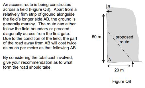 An access route is being constructed across a field (Figure Q8). Apart froma relatively firm strip of ground alongside the fields longer side AB, the ground is generally marshy. The route can either follow the field boundary or proceed diagonally across from the first gate Due to the condition of the field, the part of the road away from AB will cost twice as much per metre as that following A 50 mproposed route By considering the total cost involved give your recommendation as to what form the road should take 20 m Figure Q8