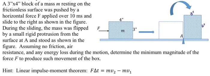 A 3x4 block of a mass m resting on the frictionless surface was pushed by a horizontal force F applied over 10 ms and slide