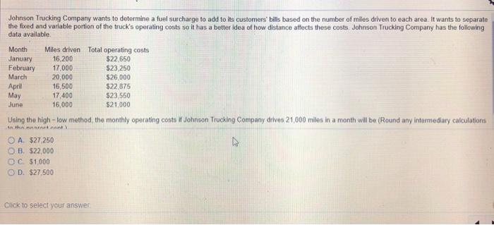Johnson Trucking Company wants to determine a fuel surcharge to add to its customers bills based on the number of miles driven to each area. It wants to separate the fxed and variable portion of the trucks operating costs so it has a better idea of how distance affects these costs. Johnson Trucking Company has the following data available. Month Miles driven Total operating costs January 16,200 February 17,000 March Apri May June 20,000 16,500 17,400 16,000 $22,650 $23,250 $26,000 $22,875 23,550 21,000 Using the high- low method, the monthly operating costs if Johnson Trucking Company drives 21,000 miles in a month will be (Round any intermediary calculations A. $27,250 OB, $22,000 OC. $1.000 ○ D· $27,500 Click to select your answer