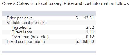 Coves Cakes is a local bakery. Price and cost information follows: Price per cake Variable cost per cake $ 13.81 Ingredients Direct labor Overhead (box, etc.) 2.32 1.11 0.12 $3,898.80 Fixed cost per month